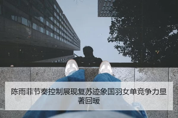 陈雨菲节奏控制展现复苏迹象国羽女单竞争力显著回暖
