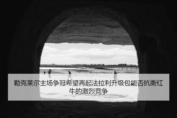 勒克莱尔主场争冠希望再起法拉利升级包能否抗衡红牛的激烈竞争