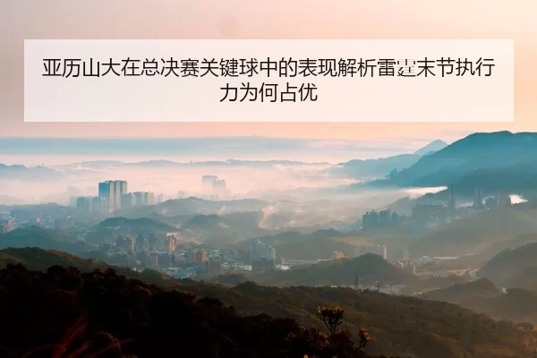 亚历山大在总决赛关键球中的表现解析雷霆末节执行力为何占优