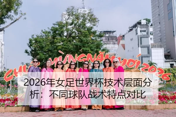 2026年女足世界杯技术层面分析：不同球队战术特点对比