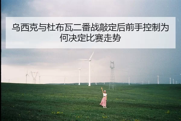 乌西克与杜布瓦二番战敲定后前手控制为何决定比赛走势