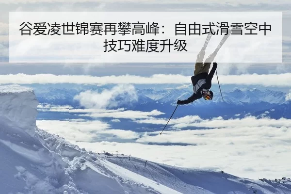 谷爱凌世锦赛再攀高峰：自由式滑雪空中技巧难度升级