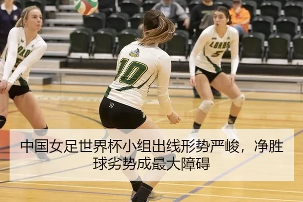 中国女足世界杯小组出线形势严峻，净胜球劣势成最大障碍