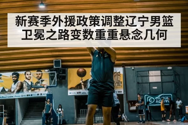新赛季外援政策调整辽宁男篮卫冕之路变数重重悬念几何
