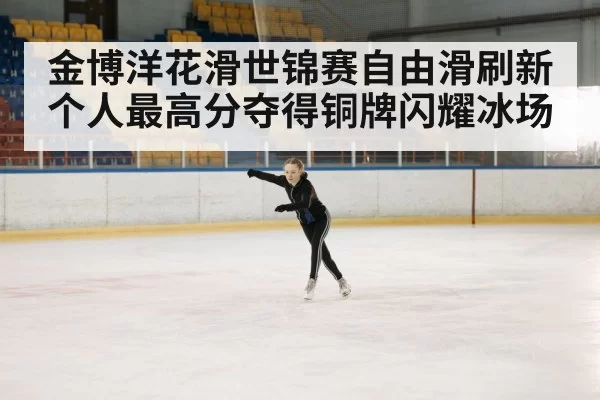 金博洋花滑世锦赛自由滑刷新个人最高分夺得铜牌闪耀冰场