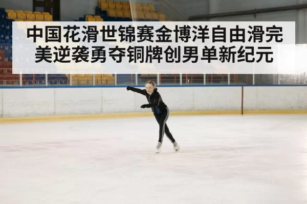 中国花滑世锦赛金博洋自由滑完美逆袭勇夺铜牌创男单新纪元